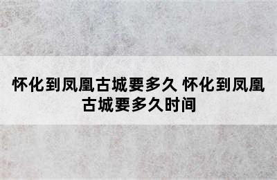 怀化到凤凰古城要多久 怀化到凤凰古城要多久时间